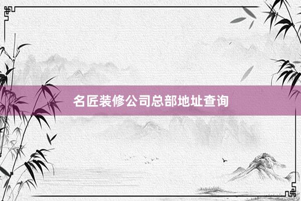 名匠装修公司总部地址查询