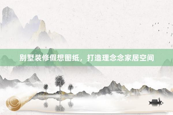 别墅装修假想图纸，打造理念念家居空间